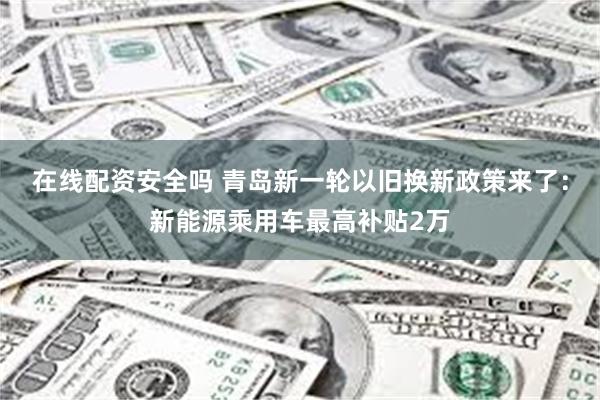 在线配资安全吗 青岛新一轮以旧换新政策来了：新能源乘用车最高补贴2万