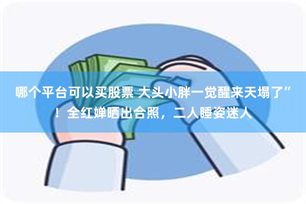 哪个平台可以买股票 大头小胖一觉醒来天塌了”！全红婵晒出合照，二人睡姿迷人