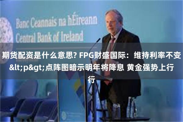 期货配资是什么意思? FPG财盛国际：维持利率不变<p>点阵图暗示明年将降息 黄金强势上行