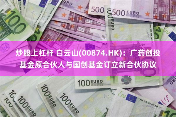 炒股上杠杆 白云山(00874.HK)：广药创投基金原合伙人与国创基金订立新合伙协议