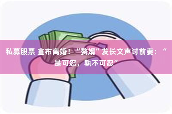 私募股票 宣布离婚！“赘婿”发长文声讨前妻：“是可忍，孰不可忍”