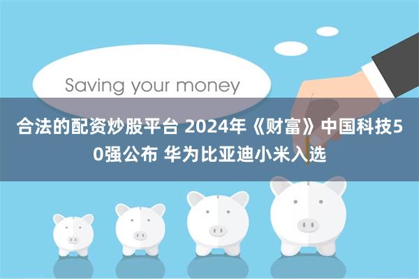 合法的配资炒股平台 2024年《财富》中国科技50强公布 华为比亚迪小米入选