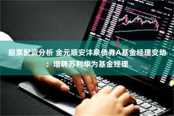 股票配资分析 金元顺安沣泉债券A基金经理变动：增聘苏利华为基金经理