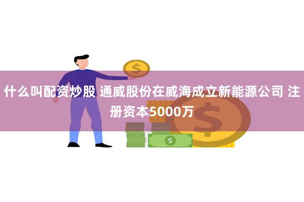 什么叫配资炒股 通威股份在威海成立新能源公司 注册资本5000万