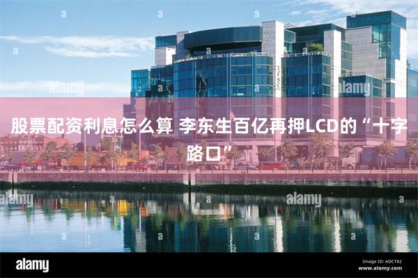 股票配资利息怎么算 李东生百亿再押LCD的“十字路口”