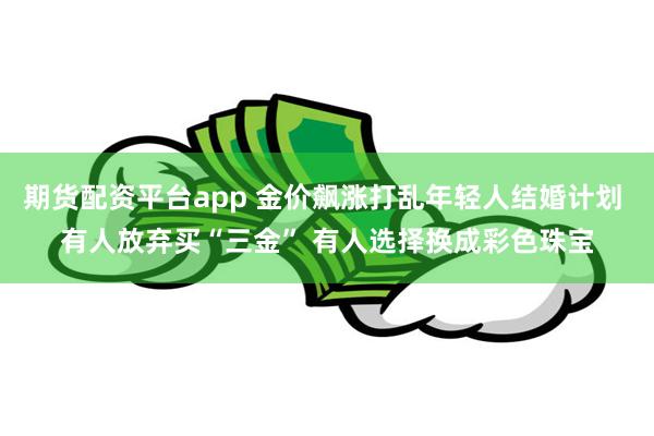 期货配资平台app 金价飙涨打乱年轻人结婚计划 有人放弃买“三金” 有人选择换成彩色珠宝