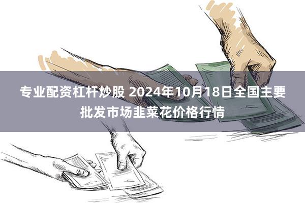 专业配资杠杆炒股 2024年10月18日全国主要批发市场韭菜花价格行情