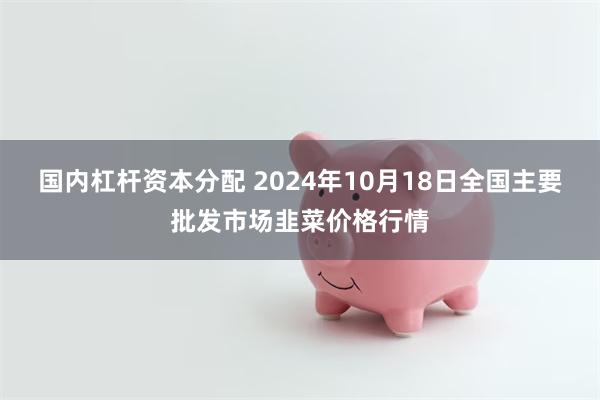 国内杠杆资本分配 2024年10月18日全国主要批发市场韭菜价格行情