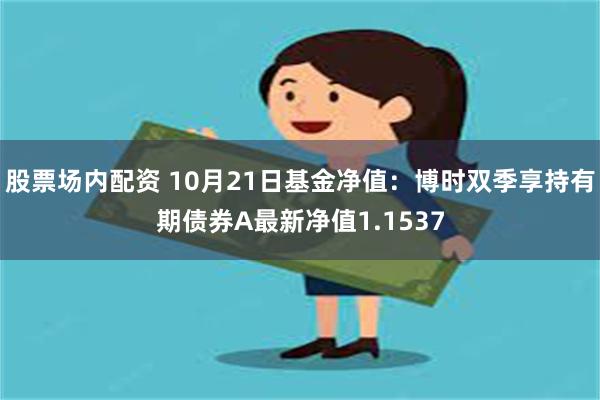 股票场内配资 10月21日基金净值：博时双季享持有期债券A最新净值1.1537