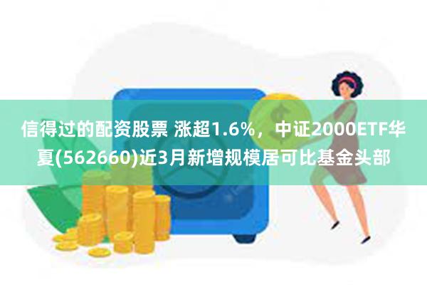 信得过的配资股票 涨超1.6%，中证2000ETF华夏(562660)近3月新增规模居可比基金头部