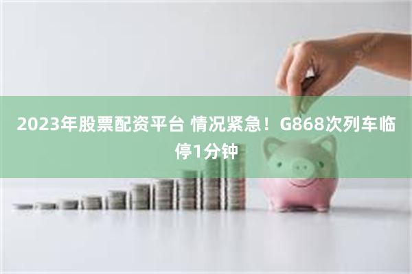 2023年股票配资平台 情况紧急！G868次列车临停1分钟