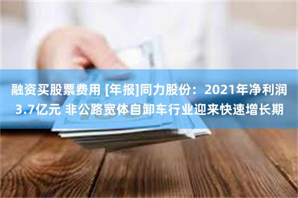 融资买股票费用 [年报]同力股份：2021年净利润3.7亿元 非公路宽体自卸车行业迎来快速增长期