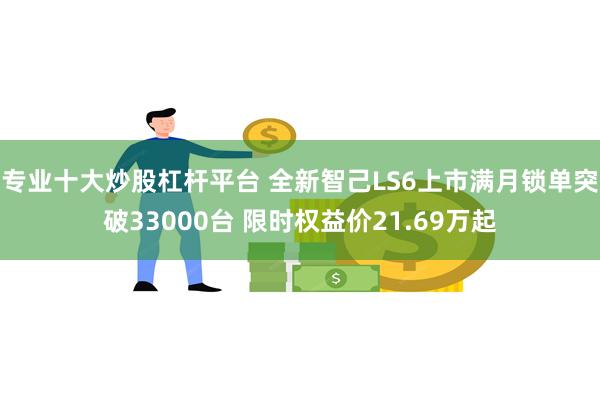 专业十大炒股杠杆平台 全新智己LS6上市满月锁单突破33000台 限时权益价21.69万起