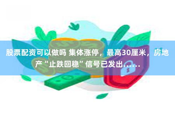 股票配资可以做吗 集体涨停，最高30厘米，房地产“止跌回稳”信号已发出……