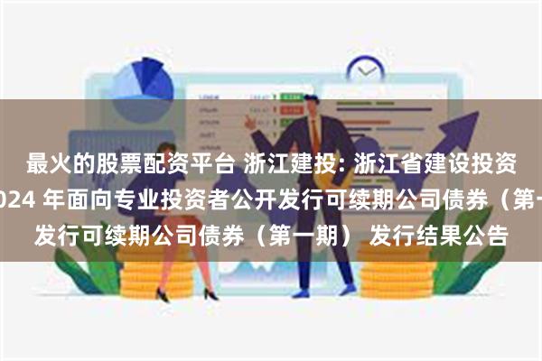 最火的股票配资平台 浙江建投: 浙江省建设投资集团股份有限公司2024 年面向专业投资者公开发行可续期公司债券（第一期） 发行结果公告