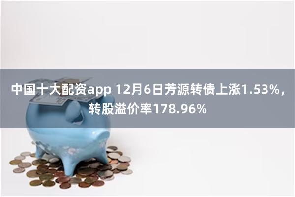 中国十大配资app 12月6日芳源转债上涨1.53%，转股溢价率178.96%