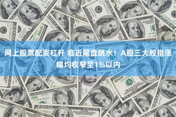 网上股票配资杠杆 临近尾盘跳水！A股三大股指涨幅均收窄至1%以内