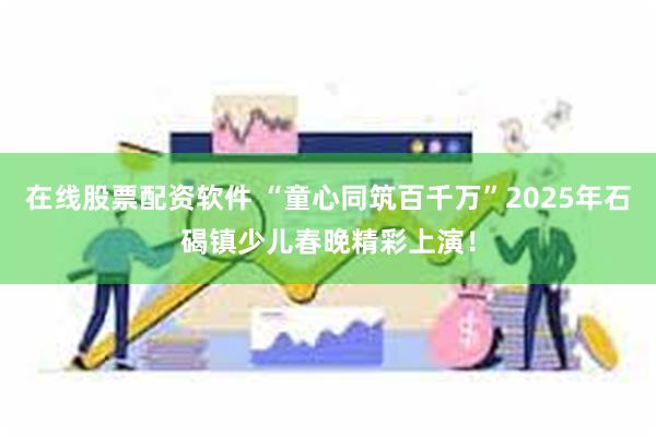 在线股票配资软件 “童心同筑百千万”2025年石碣镇少儿春晚精彩上演！