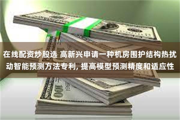 在线配资炒股选 高新兴申请一种机房围护结构热扰动智能预测方法专利, 提高模型预测精度和适应性