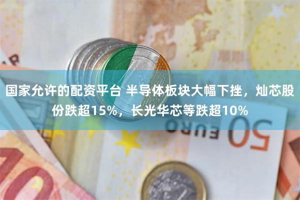 国家允许的配资平台 半导体板块大幅下挫，灿芯股份跌超15%，长光华芯等跌超10%