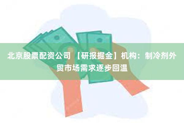 北京股票配资公司 【研报掘金】机构：制冷剂外贸市场需求逐步回温