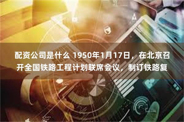 配资公司是什么 1950年1月17日，在北京召开全国铁路工程计划联席会议，制订铁路复