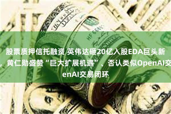 股票质押信托融资 英伟达砸20亿入股EDA巨头新思科技,黄仁