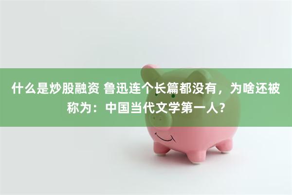什么是炒股融资 鲁迅连个长篇都没有，为啥还被称为：中国当代文学第一人？