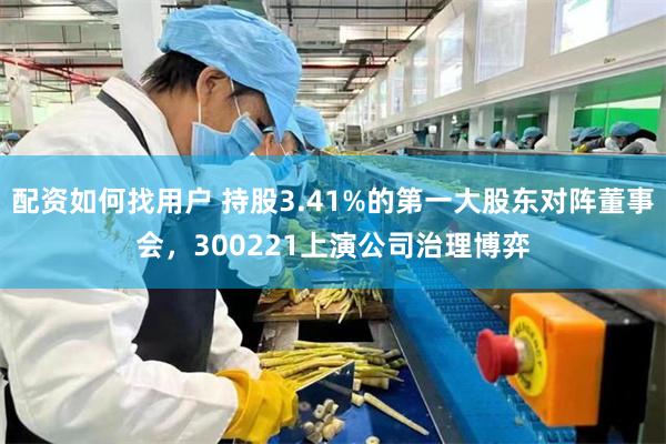 配资如何找用户 持股3.41%的第一大股东对阵董事会，300221上演公司治理博弈